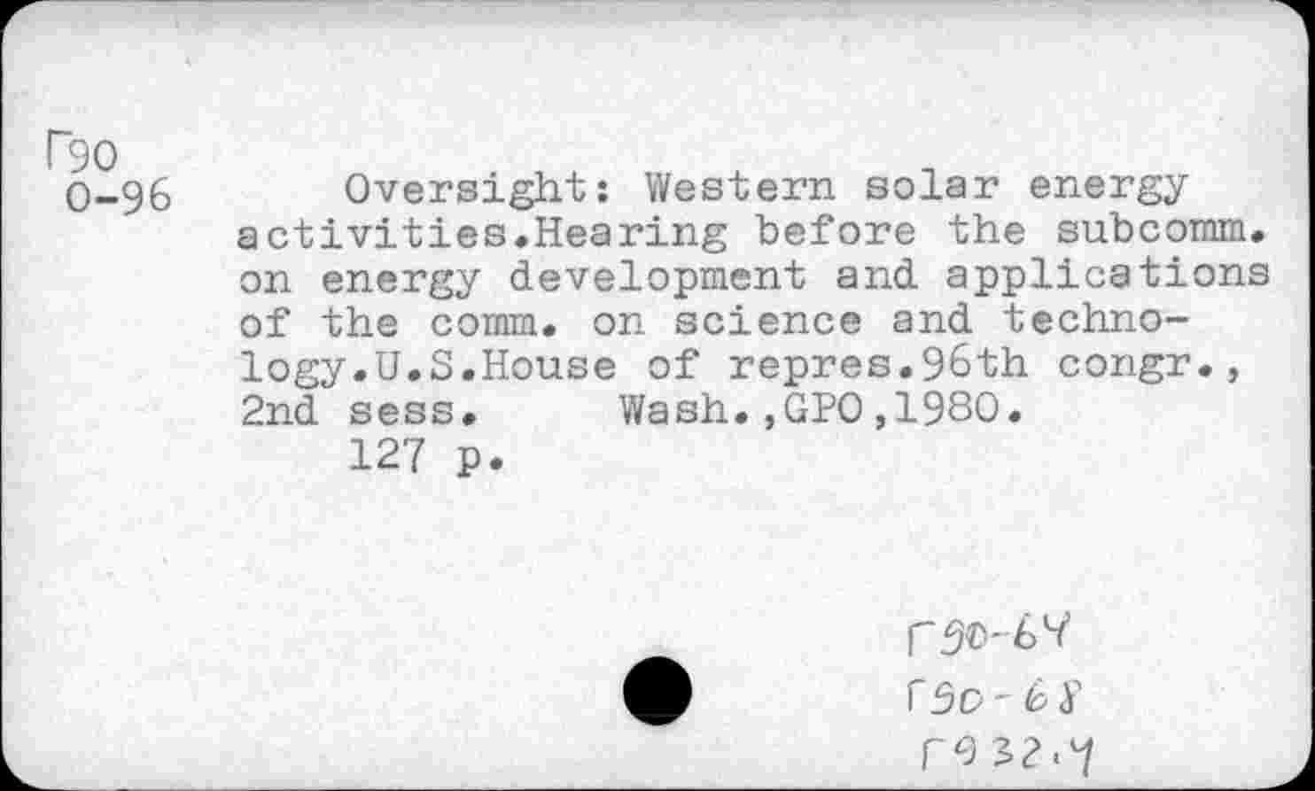 ﻿P90
0-96 Oversight: Western solar energy activities.Hearing before the subcomm, on energy development and applications of the comm, on science and technology .U.S.House of repres.96th congr., 2nd sess. Wash.,GPO,1980.
127 p.
reJ